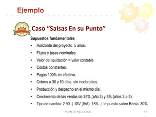 Caso	
  “Salsas	
  En	
  su	
  Punto”	
  
PLAN DE NEGOCIOS 74
Supuestos fundamentales
•  Horizonte del proyecto: 5 años.
•  Flujos y tasas nominales
•  Valor de liquidación = valor contable
•  Costos constantes.
•  Pagos 100% en efectivo.
•  Cobros a 30 y 60 días, sin incobrables.
•  Producción y despacho en el mismo día.
•  Crecimiento de las ventas de 25% (año 2) y 5% (años 3 a 5)
•  Tipo de cambio: 2.90 | IGV (IVA): 18% | Impuesto sobre Renta: 30%
 