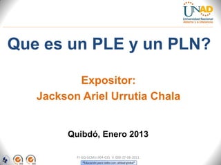 Que es un PLE y un PLN?

          Expositor:
   Jackson Ariel Urrutia Chala


        Quibdó, Enero 2013

          FI-GQ-GCMU-004-015 V. 000-27-08-2011
             “Educación para todos con calidad global”
 