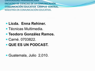 UNIVERSIDAD PANAMERICANA
FACULTAD DE CIENCIAS DE LA COMUNICACIÓN
COMUNICACIÓN EDUCATIVA CAMPUS CENTRAL.
MAESTRÍA EN COMUNICACIÓN EDUCATIVA.




 Licda. Enna Rehiner.
 Técnicas Multimedia.
 Teodoro González Ramos.
 Carné. 0703822.
 QUE ES UN PODCAST.


 Guatemala, Julio 2,010.
 