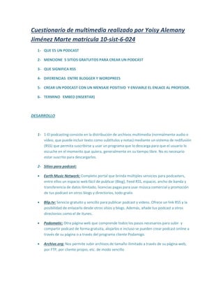 Cuestionario de multimedia realizado por Yoisy Alemany
Jiménez Marte matricula 10-sist-6-024
1- QUE ES UN PODCAST
2- MENCIONE 5 SITIOS GRATUITOS PARA CREAR UN PODCAST
3- QUE SIGNIFICA RSS
4- DIFERENCIAS ENTRE BLOGGER Y WORDPREES
5- CREAR UN PODCAST CON UN MENSAJE POSITIVO Y ENVIARLE EL ENLACE AL PROFESOR.
6- TERMINO EMBED (INSERTAR)
DESARROLLO
1- 1-El podcasting consiste en la distribución de archivos multimedia (normalmente audio o
vídeo, que puede incluir texto como subtítulos y notas) mediante un sistema de redifusión
(RSS) que permita suscribirse y usar un programa que lo descarga para que el usuario lo
escuche en el momento que quiera, generalmente en su tiempo libre. No es necesario
estar suscrito para descargarlos.
2- Sitios para podcast:
 Earth Music Network: Completo portal que brinda múltiples servicios para podcasters,
entre ellos un espacio web fácil de publicar (Blog), Feed RSS, espacio, ancho de banda y
transferencia de datos ilimitado, licencias pagas para usar música comercial y promoción
de tus podcast en otros blogs y directorios, todo gratis
 Blip.tv: Servicio gratuito y sencillo para publicar podcast y videos. Ofrece un link RSS y la
posibilidad de enlazarlo desde otros sitios y blogs. Además, añade tus podcast a otros
directorios como el de itunes.
 Podomatic: Otra página web que comprende todos los pasos necesarios para subir y
compartir podcast de forma gratuita, alojarlos e incluso se pueden crear podcast online a
través de su página o a través del programa cliente Podamigo.
 Archive.org: Nos permite subir archivos de tamaño ilimitado a través de su página web,
por FTP, por cliente propio, etc. de modo sencillo
 