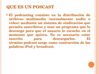 QUE ES UN POSCAST El podcasting consiste en la distribución de archivos multimedia (normalmente audio o vídeo) mediante un sistema de sindicación que permita suscribirse y usar un programa que lo descarga para que el usuario lo escuche en el momento que quiera. No es necesario estar suscrito para descargarlos. El término podcast surge como contracción de las palabras  iPod  y  broadcast . 