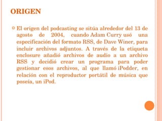 El origen del podcasting se sitúa alrededor del 13 de agosto de 2004, cuando  Adam Curry  usó una especificación del formato  RSS , de  Dave Winer , para incluir archivos adjuntos. A través de la etiqueta enclosure añadió archivos de audio a un archivo RSS y decidió crear un programa para poder gestionar esos archivos, al que llamó  iPodder , en relación con el reproductor portátil de música que poseía, un iPod. ORIGEN 