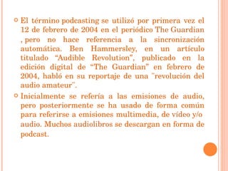El término podcasting se utilizó por primera vez el 12 de febrero de 2004 en el periódico  The Guardian , pero no hace referencia a la sincronización automática. Ben Hammersley, en un artículo titulado “Audible Revolution”, publicado en la edición digital de “The Guardian” en febrero de 2004, habló en su reportaje de una "revolución del audio amateur". Inicialmente se refería a las emisiones de audio, pero posteriormente se ha usado de forma común para referirse a emisiones multimedia, de  vídeo  y/o  audio . Muchos  audiolibros  se descargan en forma de podcast. 
