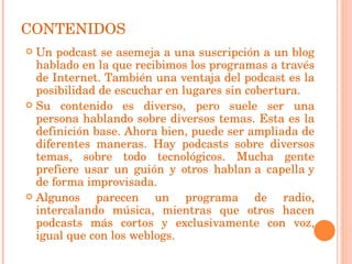 CONTENIDOS Un podcast se asemeja a una suscripción a un blog hablado en la que recibimos los programas a través de Internet. También una ventaja del podcast es la posibilidad de escuchar en lugares sin cobertura. Su contenido es diverso, pero suele ser una persona hablando sobre diversos temas. Esta es la definición base. Ahora bien, puede ser ampliada de diferentes maneras. Hay podcasts sobre diversos temas, sobre todo tecnológicos. Mucha gente prefiere usar un guión y otros hablan a capella y de forma improvisada.  Algunos parecen un programa de radio, intercalando música, mientras que otros hacen podcasts más cortos y exclusivamente con voz, igual que con los weblogs. 