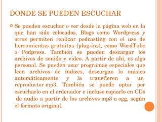 DONDE SE PUEDEN ESCUCHAR Se pueden escuchar o ver desde la página web en la que han sido colocados. Blogs como Wordpress y otros permiten realizar podcasting con el uso de herramientas gratuitas (plug-ins), como WordTube o Podpress. También se pueden descargar los archivos de sonido y video. A partir de ahí, es algo personal. Se pueden usar programas especiales que leen archivos de índices, descargan la música automáticamente y la transfieren a un  reproductor mp3 . También se puede optar por escucharlo en el  ordenador  e incluso copiarlo en  CDs  de audio a partir de los archivos  mp3  u  ogg , según el formato original. 