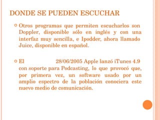 Otros programas que permiten escucharlos son  Doppler , disponible sólo en inglés y con una interfaz muy sencilla, e Ipodder, ahora llamado  Juice , disponible en español. El   28/06/ 200 5   Apple  lanzó  iTunes  4.9  con soporte para Podcasting , lo que provocó que, por primera vez, un software usado por un amplio espectro de la población conociera este nuevo medio de comunicación. DONDE SE PUEDEN ESCUCHAR 