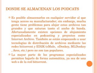 DONDE SE ALMACENAN LOS PODCATS Es posible almacenarlos en cualquier servidor al que tenga acceso su manufacturador; sin embargo, mucha gente tiene problemas para alojar estos archivos tan grandes y que saturan tanto el ancho de banda. Afortunadamente existen opciones de alojamiento especializadas en podcasting y proyectos como  Internet Archive . También se están empezando a usar tecnologías de distribución de archivos mediante las redes  bittorrent  y  ED2K  ( eMule , eDonkey,  MLDonkey , Ares, etc.) pero no son tan populares. La mayor parte de los programas especializados permiten bajarlo de forma automática, ya sea de una web o de la red bittorrent. 