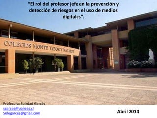 Abril 2014
Profesora: Soledad Garcés
sgarces@uandes.cl
Solegarces@gmail.com
“El rol del profesor jefe en la prevención y
detección de riesgos en el uso de medios
digitales”.
 