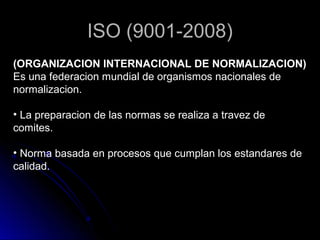 ISO (9001-2008)
(ORGANIZACION INTERNACIONAL DE NORMALIZACION)
Es una federacion mundial de organismos nacionales de
normalizacion.

• La preparacion de las normas se realiza a travez de
comites.

• Norma basada en procesos que cumplan los estandares de
calidad.
 