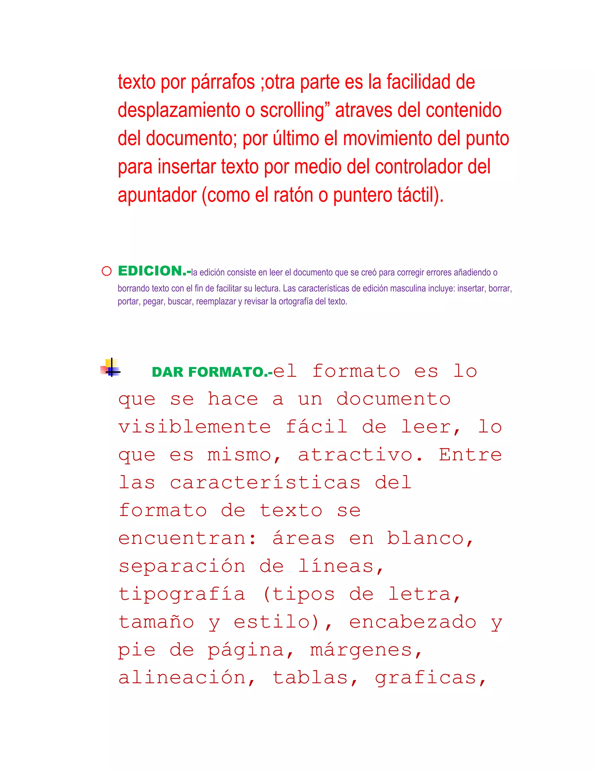 texto por párrafos ;otra parte es la facilidad de
    desplazamiento o scrolling” atraves del contenido
    del documento; por último el movimiento del punto
    para insertar texto por medio del controlador del
    apuntador (como el ratón o puntero táctil).


o EDICION.-la edición consiste en leer el documento que se creó para corregir errores añadiendo o
    borrando texto con el fin de facilitar su lectura. Las características de edición masculina incluye: insertar, borrar,
    portar, pegar, buscar, reemplazar y revisar la ortografía del texto.




              DAR FORMATO.-el
                   formato es lo
    que se hace a un documento
    visiblemente fácil de leer, lo
    que es mismo, atractivo. Entre
    las características del
    formato de texto se
    encuentran: áreas en blanco,
    separación de líneas,
    tipografía (tipos de letra,
    tamaño y estilo), encabezado y
    pie de página, márgenes,
    alineación, tablas, graficas,
 