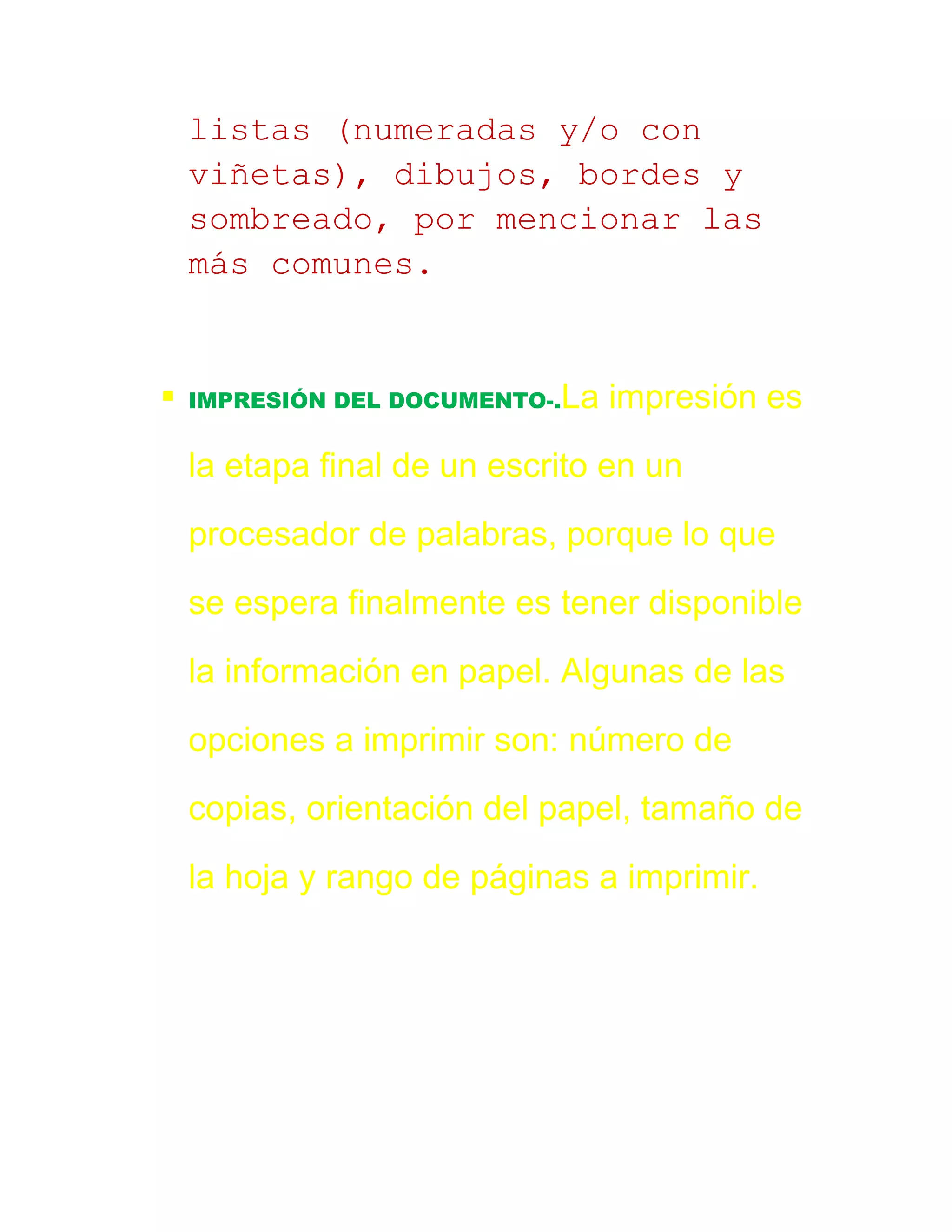 listas (numeradas y/o con
    viñetas), dibujos, bordes y
    sombreado, por mencionar las
    más comunes.


   IMPRESIÓN DEL DOCUMENTO-.La   impresión es

    la etapa final de un escrito en un

    procesador de palabras, porque lo que

    se espera finalmente es tener disponible

    la información en papel. Algunas de las

    opciones a imprimir son: número de

    copias, orientación del papel, tamaño de

    la hoja y rango de páginas a imprimir.
 