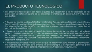 EL PRODUCTO TECNOLOGICO
 Los productos tecnológicos son todos aquellos que responden a las necesidades de las
personas y se obtienen a partir de las diferentes tecnológico. En general, hay tres tipos de
productos:
 * Bienes: los bienes son los artefactos y materiales. Por ejemplo, un televisor, una moto, un
ten, la ropa, la madera, los medicamentos, etc. Estos productos se obtienen a partir de la
transformación y elaboración de distintas materias primas(sustancias naturales o
parcialmente modificadas).
 * Servicios: los servicios son los beneficios provenientes de la organización del trabajo
grupal o individual destinados a cuidar los intereses o a satisfacer necesidades del público
o de alguna entidad oficial o privada. Por ejemplo, los servicios de correo, salud,
bomberos, control de calidad, información al consumidor, saneamiento ambiental,
seguridad, transporte, etc.
 * Procesos: los procesos son las técnicas que se desarrollan para mejorar la producción.
Por ejemplo, los métodos que emplea la biotecnología y la ingeniería genética para
obtener semillas de mejor calidad, medicamentos, fragancias, vacunas, etc.
 