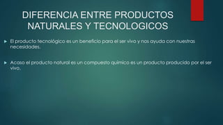 DIFERENCIA ENTRE PRODUCTOS
NATURALES Y TECNOLOGICOS
 El producto tecnológico es un beneficio para el ser vivo y nos ayuda con nuestras
necesidades.
 Acaso el producto natural es un compuesto químico es un producto producido por el ser
vivo.
 