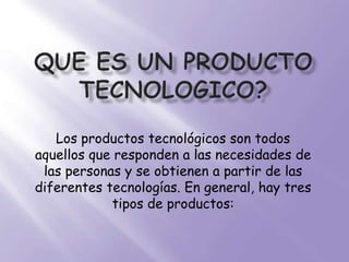 QUE ES UN PRODUCTO TECNOLOGICO? Los productos tecnológicos son todos aquellos que responden a las necesidades de las personas y se obtienen a partir de las diferentes tecnologías. En general, hay tres tipos de productos: 