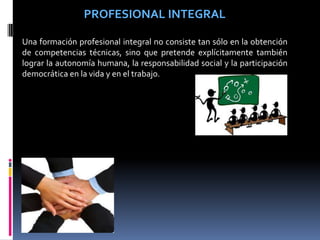 PROFESIONAL INTEGRAL
Una formación profesional integral no consiste tan sólo en la obtención
de competencias técnicas, sino que pretende explícitamente también
lograr la autonomía humana, la responsabilidad social y la participación
democrática en la vida y en el trabajo.
 