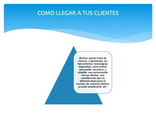 COMO LLEGAR A TUS CLIENTES 
Muchas pymes tratar de 
conocer y aprovechar las 
herramientas tecnologicas 
disponibles como twitter 
para poder encontrar y 
entablar una conversación 
con sus clientes una 
consideración que no 
debemos dejar pasar es 
muchos de nuestros clientes 
ya están actualmente ahí . 
 