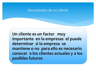 Necesidades de un cliente 
Un cliente es un factor muy 
importante en la empresas el puede 
determinar si la empresa se 
mantiene o no para ello es necesario 
conocer a los clientes actuales y a los 
posibles futuros 
