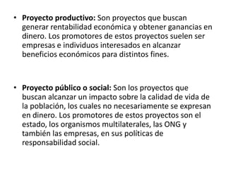 • Proyecto productivo: Son proyectos que buscan
  generar rentabilidad económica y obtener ganancias en
  dinero. Los promotores de estos proyectos suelen ser
  empresas e individuos interesados en alcanzar
  beneficios económicos para distintos fines.


• Proyecto público o social: Son los proyectos que
  buscan alcanzar un impacto sobre la calidad de vida de
  la población, los cuales no necesariamente se expresan
  en dinero. Los promotores de estos proyectos son el
  estado, los organismos multilaterales, las ONG y
  también las empresas, en sus políticas de
  responsabilidad social.
 