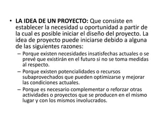 • LA IDEA DE UN PROYECTO: Que consiste en
  establecer la necesidad u oportunidad a partir de
  la cual es posible iniciar el diseño del proyecto. La
  idea de proyecto puede iniciarse debido a alguna
  de las siguientes razones:
   – Porque existen necesidades insatisfechas actuales o se
     prevé que existirán en el futuro si no se toma medidas
     al respecto.
   – Porque existen potencialidades o recursos
     subaprovechados que pueden optimizarse y mejorar
     las condiciones actuales.
   – Porque es necesario complementar o reforzar otras
     actividades o proyectos que se producen en el mismo
     lugar y con los mismos involucrados.
 