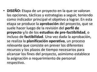 • DISEÑO: Etapa de un proyecto en la que se valoran
  las opciones, tácticas y estrategias a seguir, teniendo
  como indicador principal el objetivo a lograr. En esta
  etapa se produce la aprobación del proyecto, que se
  suele hacer luego de la revisión del perfil de
  proyecto y/o de los estudios de pre-factibilidad, o
  incluso de factibilidad. Una vez dada la aprobación,
  se realiza la planificación operativa, un proceso
  relevante que consiste en prever los diferentes
  recursos y los plazos de tiempo necesarios para
  alcanzar los fines del proyecto, asimismo establece
  la asignación o requerimiento de personal
  respectivo.
 