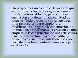 • Un proyecto es un conjunto de acciones que
  se planifican a fin de conseguir una meta
  previamente establecida, para lo que se
  cuenta con una determinada cantidad de
  recursos. Todo proyecto, ya sea que tenga
  fines personales (por ejemplo, una
  modificación al hogar, o la construcción de
  un mueble), profesionales (la creación de una
  empresa, o la construcción de una estructura)
  o investigativos (un proyecto científico),
  posee una estructura dividida en fases que
  permiten dar finalmente el la meta u objetivo
  establecido.
 
