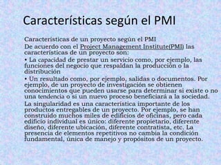 Características según el PMI
Características de un proyecto según el PMI
De acuerdo con el Project Management Institute(PMI) las
características de un proyecto son:
• La capacidad de prestar un servicio como, por ejemplo, las
funciones del negocio que respaldan la producción o la
distribución
• Un resultado como, por ejemplo, salidas o documentos. Por
ejemplo, de un proyecto de investigación se obtienen
conocimientos que pueden usarse para determinar si existe o no
una tendencia o si un nuevo proceso beneficiará a la sociedad.
La singularidad es una característica importante de los
productos entregables de un proyecto. Por ejemplo, se han
construido muchos miles de edificios de oficinas, pero cada
edificio individual es único: diferente propietario, diferente
diseño, diferente ubicación, diferente contratista, etc. La
presencia de elementos repetitivos no cambia la condición
fundamental, única de manejo y propósitos de un proyecto.
 