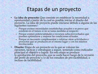 Etapas de un proyecto
• La idea de proyecto: Que consiste en establecer la necesidad u
  oportunidad a partir de la cual es posible iniciar el diseño del
  proyecto. La idea de proyecto puede iniciarse debido a alguna de las
  siguientes razones:1
    – Porque existen necesidades insatisfechas actuales o se prevé que
      existirán en el futuro si no se toma medidas al respecto.
    – Porque existen potencialidades o recursos suba provechados que
      pueden optimizarse y mejorar las condiciones actuales.
    – Porque es necesario complementar o reforzar otras actividades o
      proyectos que se producen en el mismo lugar y con los mismos
      involucrados.
• Diseño: Etapa de un proyecto en la que se valoran las
  opciones, tácticas y estrategias a seguir, teniendo como indicador
  principal el objetivo a lograr. En esta etapa se produce
  la aprobación del proyecto, que se suele hacer luego de la revisión
  del perfil de proyecto y/o de los estudios de pre-factibilidad, o
  incluso de factibilidad.
 