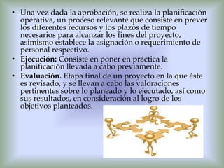 • Una vez dada la aprobación, se realiza la planificación
  operativa, un proceso relevante que consiste en prever
  los diferentes recursos y los plazos de tiempo
  necesarios para alcanzar los fines del proyecto,
  asimismo establece la asignación o requerimiento de
  personal respectivo.
• Ejecución: Consiste en poner en práctica la
  planificación llevada a cabo previamente.
• Evaluación. Etapa final de un proyecto en la que éste
  es revisado, y se llevan a cabo las valoraciones
  pertinentes sobre lo planeado y lo ejecutado, así como
  sus resultados, en consideración al logro de los
  objetivos planteados.
 
