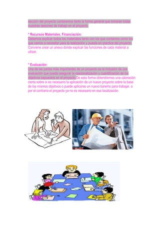 sección del proyecto contaremos tanto la forma general que tomaran todas
nuestras sesiones de trabajo en el proyecto.
* Recursos Materiales. Financiación:
Debemos explicar todos los materiales tanto con los que contamos como los
que vamos a necesitar para la realización y puesta en practica del proyecto.
Conviene crear un anexo donde explicar las funciones de cada material a
utlizar.
* Evaluación:
Una de las partes más importantes de un proyecto es la inclusión de una
evaluación que pueda asegurar la reacionalización y cuantificación de los
objetivos espuestos en el proyecto.De esta forma obtendremos una valoración
cierta sobre si es necesario la aplicación de un nuevo proyecto sobre la base
de los mismos objetivos o puede aplicarse un nuevo baremo para trabajar, o
por el contrario el proyecto ya no es necesario en esa localización.
 
