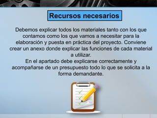 Debemos explicar todos los materiales tanto con los que
contamos como los que vamos a necesitar para la
elaboración y puesta en práctica del proyecto. Conviene
crear un anexo donde explicar las funciones de cada material
a utilizar.
En el apartado debe explicarse correctamente y
acompañarse de un presupuesto todo lo que se solicita a la
forma demandante.
Recursos necesarios
 