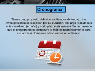 Tiene como propósito delimitar los tiempos de trabajo. Las
investigaciones se clasifican por su duración, en: largo (dos años o
más), mediano (un año) y corto plazo(seis meses). Se recomiende
que el cronograma se estructure lo más esquemáticamente para
visualizar rápidamente cómo vamos en el tiempo.
Cronograma
 