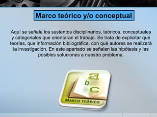 Aquí se señala los sustentos disciplinarios, teóricos, conceptuales
y categoriales que orientaran el trabajo. Se trata de explicitar qué
teorías, que información bibliográfica, con qué autores se realizará
la investigación. En este apartado se señalan las hipótesis y las
posibles soluciones a nuestro problema.
Marco teórico y/o conceptual
 