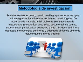 Se debe resolver el cómo, para lo cual hay que conocer los tipos
de investigación, las diferentes corrientes metodológicas. De
acuerdo a la naturaleza del problema se seleccionará la
metodología (etnográfica, casuística, documental, de campo,
experimental, participativa, cualitativa u otra). Es decir definir una
estrategia metodológica pertinente y adecuada al tipo de objeto de
estudio que se intenta trabajar.
Metodología de investigación
 