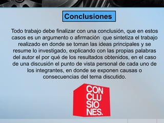 Todo trabajo debe finalizar con una conclusión, que en estos
casos es un argumento o afirmación que sintetiza el trabajo
realizado en donde se toman las ideas principales y se
resume lo investigado, explicando con las propias palabras
del autor el por qué de los resultados obtenidos, en el caso
de una discusión el punto de vista personal de cada uno de
los integrantes, en donde se exponen causas o
consecuencias del tema discutido.
Conclusiones
 