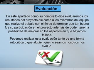En este apartado como su nombre lo dice evaluaremos los
resultados del proyecto así como a los miembros del equipo
que realizo el trabajo con el fin de determinar que tan buena
fue su participación en el proyecto además de poder tener la
posibilidad de mejorar en los aspectos en que hayamos
fallado.
Podemos realizar esta evaluación tanto de una forma
autocritica o que alguien que no seamos nosotros nos
evalué.
Evaluación
 
