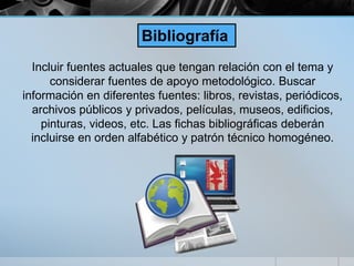 Incluir fuentes actuales que tengan relación con el tema y
considerar fuentes de apoyo metodológico. Buscar
información en diferentes fuentes: libros, revistas, periódicos,
archivos públicos y privados, películas, museos, edificios,
pinturas, videos, etc. Las fichas bibliográficas deberán
incluirse en orden alfabético y patrón técnico homogéneo.
Bibliografía
 