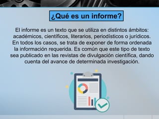 El informe es un texto que se utiliza en distintos ámbitos:
académicos, científicos, literarios, periodísticos o jurídicos.
En todos los casos, se trata de exponer de forma ordenada
la información requerida. Es común que este tipo de texto
sea publicado en las revistas de divulgación científica, dando
cuenta del avance de determinada investigación.
¿Qué es un informe?
 