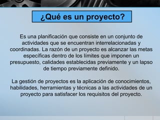¿Qué es un proyecto?
Es una planificación que consiste en un conjunto de
actividades que se encuentran interrelacionadas y
coordinadas. La razón de un proyecto es alcanzar las metas
específicas dentro de los límites que imponen un
presupuesto, calidades establecidas previamente y un lapso
de tiempo previamente definido.
La gestión de proyectos es la aplicación de conocimientos,
habilidades, herramientas y técnicas a las actividades de un
proyecto para satisfacer los requisitos del proyecto.
 