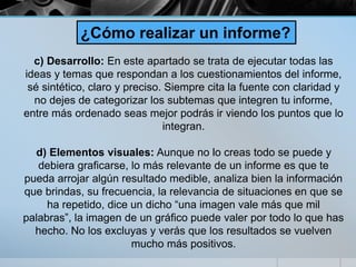 c) Desarrollo: En este apartado se trata de ejecutar todas las
ideas y temas que respondan a los cuestionamientos del informe,
sé sintético, claro y preciso. Siempre cita la fuente con claridad y
no dejes de categorizar los subtemas que integren tu informe,
entre más ordenado seas mejor podrás ir viendo los puntos que lo
integran.
d) Elementos visuales: Aunque no lo creas todo se puede y
debiera graficarse, lo más relevante de un informe es que te
pueda arrojar algún resultado medible, analiza bien la información
que brindas, su frecuencia, la relevancia de situaciones en que se
ha repetido, dice un dicho “una imagen vale más que mil
palabras”, la imagen de un gráfico puede valer por todo lo que has
hecho. No los excluyas y verás que los resultados se vuelven
mucho más positivos.
¿Cómo realizar un informe?
 