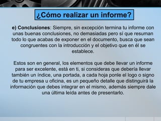 e) Conclusiones: Siempre, sin excepción termina tu informe con
unas buenas conclusiones, no demasiadas pero sí que resuman
todo lo que acabas de exponer en el documento, busca que sean
congruentes con la introducción y el objetivo que en él se
establece.
Estos son en general, los elementos que debe llevar un informe
para ser excelente, está en ti, si consideras que debería llevar
también un índice, una portada, a cada hoja ponle el logo o signo
de tu empresa u oficina, es un pequeño detalle que distinguirá la
información que debes integrar en el mismo, además siempre dale
una última leída antes de presentarlo.
¿Cómo realizar un informe?
 