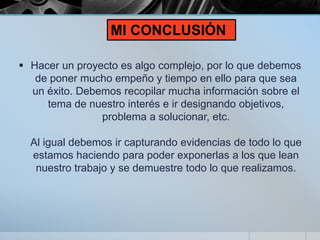  Hacer un proyecto es algo complejo, por lo que debemos
de poner mucho empeño y tiempo en ello para que sea
un éxito. Debemos recopilar mucha información sobre el
tema de nuestro interés e ir designando objetivos,
problema a solucionar, etc.
Al igual debemos ir capturando evidencias de todo lo que
estamos haciendo para poder exponerlas a los que lean
nuestro trabajo y se demuestre todo lo que realizamos.
MI CONCLUSIÓN
 