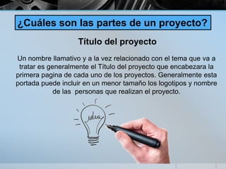 ¿Cuáles son las partes de un proyecto?
Título del proyecto
Un nombre llamativo y a la vez relacionado con el tema que va a
tratar es generalmente el Título del proyecto que encabezara la
primera pagina de cada uno de los proyectos. Generalmente esta
portada puede incluir en un menor tamaño los logotipos y nombre
de las personas que realizan el proyecto.
 