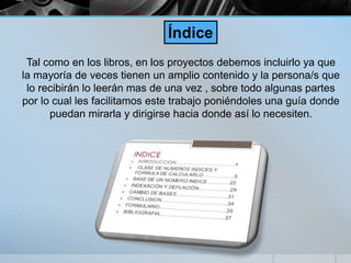 Tal como en los libros, en los proyectos debemos incluirlo ya que
la mayoría de veces tienen un amplio contenido y la persona/s que
lo recibirán lo leerán mas de una vez , sobre todo algunas partes
por lo cual les facilitamos este trabajo poniéndoles una guía donde
puedan mirarla y dirigirse hacia donde así lo necesiten.
Índice
 