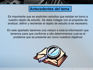Es importante que se expliciten estudios que existan en torno a
nuestro objeto de estudio. Se debe indagar con el propósito de
analizar, definir y reorientar el objeto de estudio si es necesario.
En este apartado daremos una vistazo a toda la información que
tenemos para que conforme a ella determinemos cual es el
problema que se presenta así como nuestros objetivos
Antecedentes del tema
 