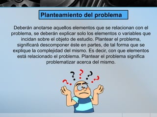 Deberán anotarse aquellos elementos que se relacionan con el
problema, se deberán explicar solo los elementos o variables que
incidan sobre el objeto de estudio. Plantear el problema,
significará descomponer éste en partes, de tal forma que se
explique la complejidad del mismo. Es decir, con que elementos
está relacionado el problema. Plantear el problema significa
problematizar acerca del mismo.
Planteamiento del problema
 