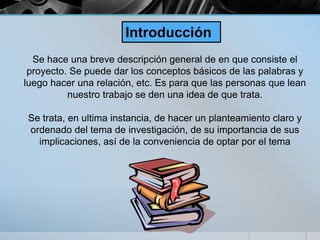 Se hace una breve descripción general de en que consiste el
proyecto. Se puede dar los conceptos básicos de las palabras y
luego hacer una relación, etc. Es para que las personas que lean
nuestro trabajo se den una idea de que trata.
Se trata, en ultima instancia, de hacer un planteamiento claro y
ordenado del tema de investigación, de su importancia de sus
implicaciones, así de la conveniencia de optar por el tema
Introducción
 