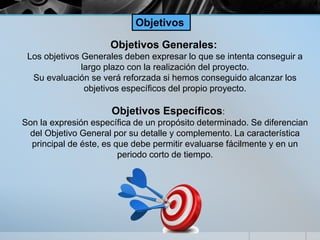 Objetivos Generales:
Los objetivos Generales deben expresar lo que se intenta conseguir a
largo plazo con la realización del proyecto.
Su evaluación se verá reforzada si hemos conseguido alcanzar los
objetivos específicos del propio proyecto.
Objetivos Específicos:
Son la expresión específica de un propósito determinado. Se diferencian
del Objetivo General por su detalle y complemento. La característica
principal de éste, es que debe permitir evaluarse fácilmente y en un
periodo corto de tiempo.
Objetivos
 