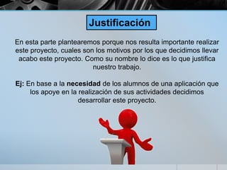 En esta parte plantearemos porque nos resulta importante realizar
este proyecto, cuales son los motivos por los que decidimos llevar
acabo este proyecto. Como su nombre lo dice es lo que justifica
nuestro trabajo.
Ej: En base a la necesidad de los alumnos de una aplicación que
los apoye en la realización de sus actividades decidimos
desarrollar este proyecto.
Justificación
 