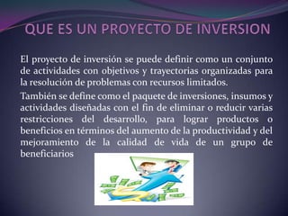 QUE ES UN PROYECTO DE INVERSION El proyecto de inversión se puede definir como un conjunto de actividades con objetivos y trayectorias organizadas para la resolución de problemas con recursos limitados. También se define como el paquete de inversiones, insumos y actividades diseñadas con el fin de eliminar o reducir varias restricciones del desarrollo, para lograr productos o beneficios en términos del aumento de la productividad y del mejoramiento de la calidad de vida de un grupo de beneficiarios 