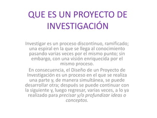 QUE ES UN PROYECTO DE
INVESTIGACIÓN
Investigar es un proceso discontinuo, ramificado;
una espiral en la que se llega al conocimiento
pasando varias veces por el mismo punto; sin
embargo, con una visión enriquecida por el
mismo proceso.
En consecuencia, el Diseño de un Proyecto de
Investigación es un proceso en el que se realiza
una parte y, de manera simultánea, se puede
desarrollar otra; después se puede continuar con
la siguiente y, luego regresar, varias veces, a lo ya
realizado para precisar y/o profundizar ideas o
conceptos.
 